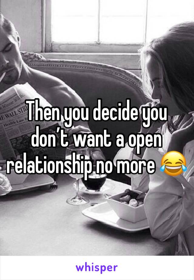 Then you decide you don’t want a open relationship no more 😂