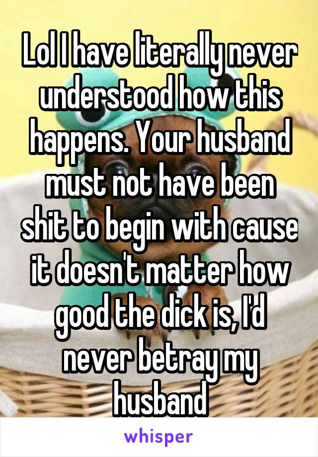 Lol I have literally never understood how this happens. Your husband must not have been shit to begin with cause it doesn't matter how good the dick is, I'd never betray my husband