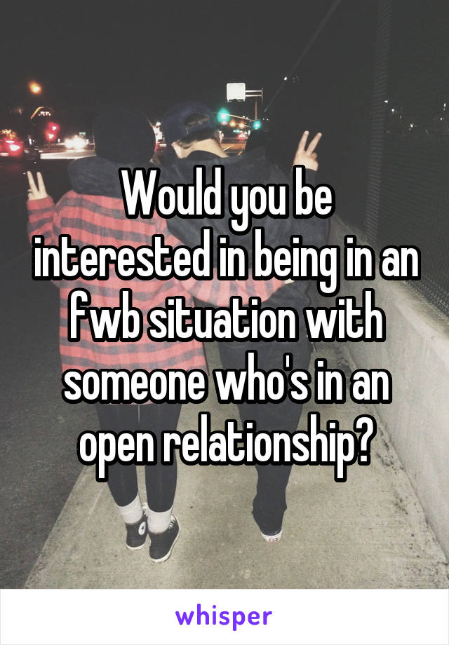 Would you be interested in being in an fwb situation with someone who's in an open relationship?