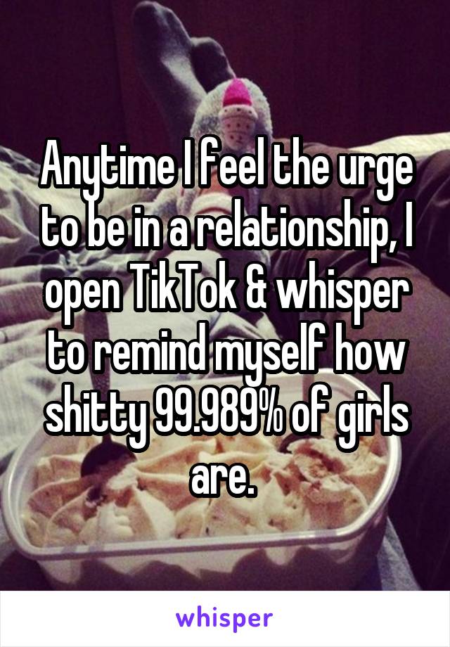 Anytime I feel the urge to be in a relationship, I open TikTok & whisper to remind myself how shitty 99.989% of girls are. 