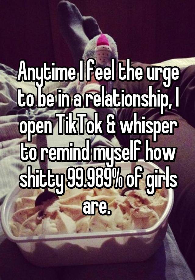 Anytime I feel the urge to be in a relationship, I open TikTok & whisper to remind myself how shitty 99.989% of girls are. 