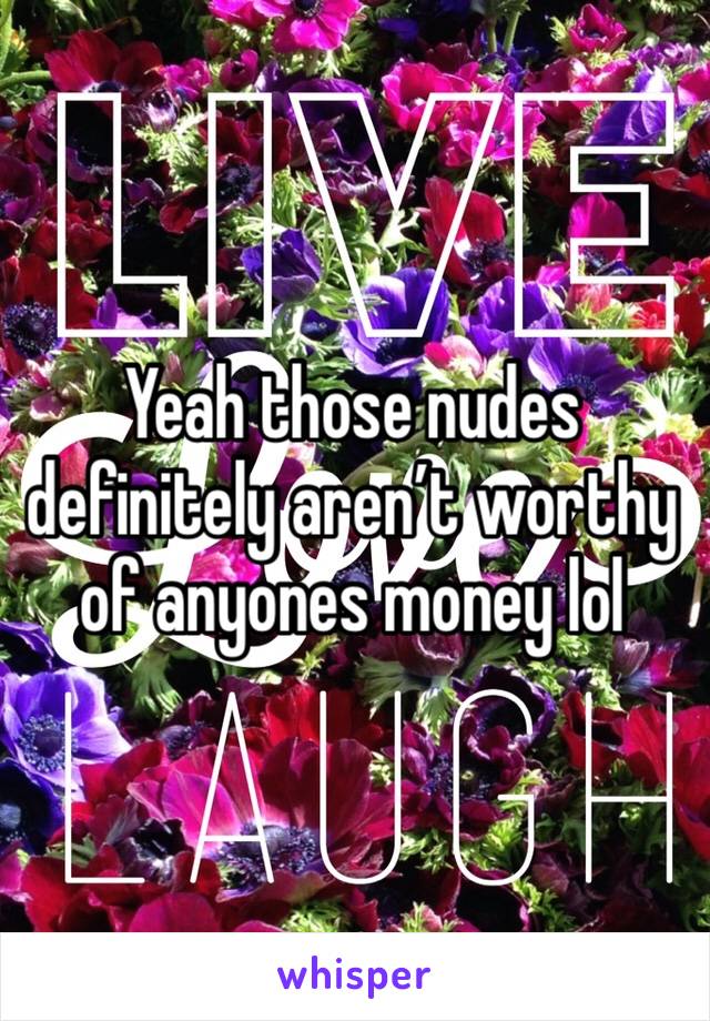 Yeah those nudes definitely aren’t worthy of anyones money lol 