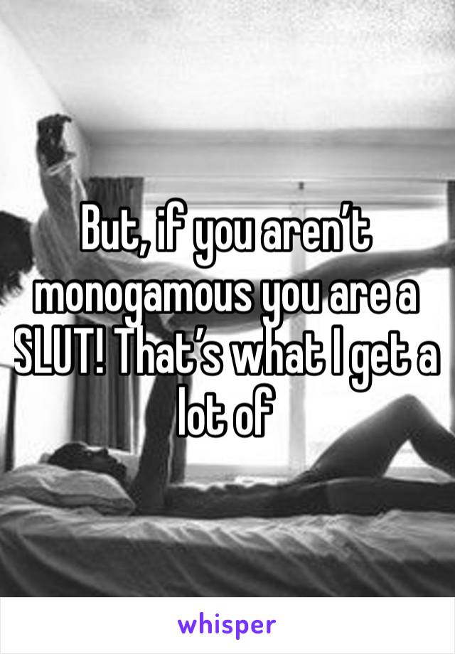 But, if you aren’t monogamous you are a SLUT! That’s what I get a lot of