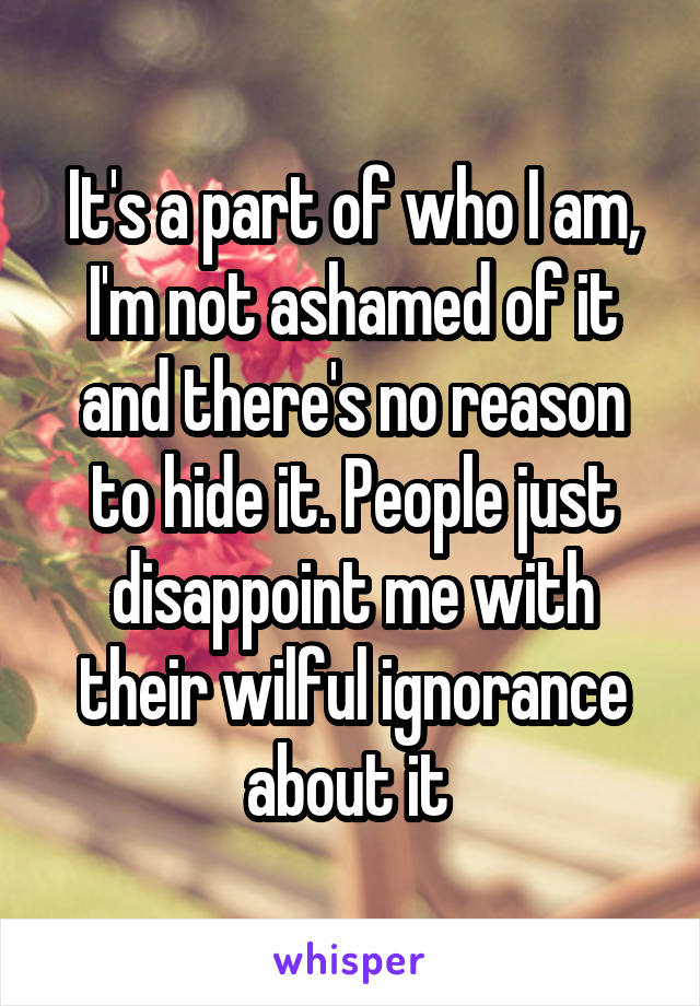 It's a part of who I am, I'm not ashamed of it and there's no reason to hide it. People just disappoint me with their wilful ignorance about it 