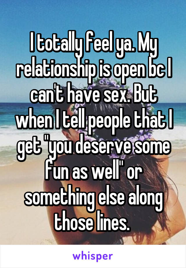 I totally feel ya. My relationship is open bc I can't have sex. But when I tell people that I get "you deserve some fun as well" or something else along those lines. 