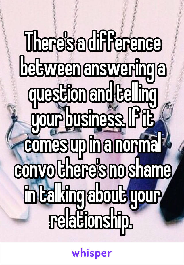 There's a difference between answering a question and telling your business. If it comes up in a normal convo there's no shame in talking about your relationship. 