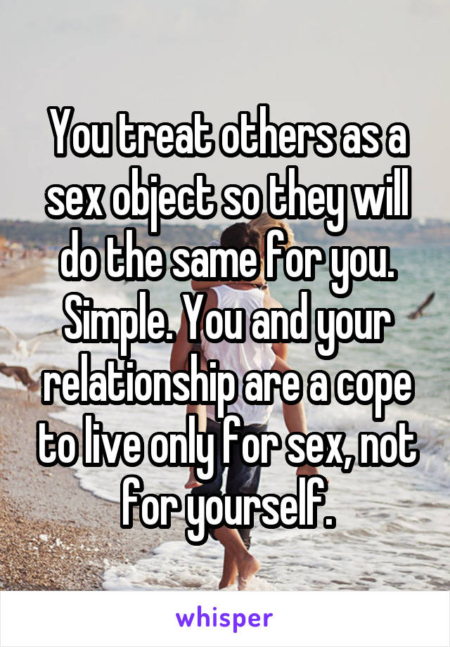 You treat others as a sex object so they will do the same for you. Simple. You and your relationship are a cope to live only for sex, not for yourself.