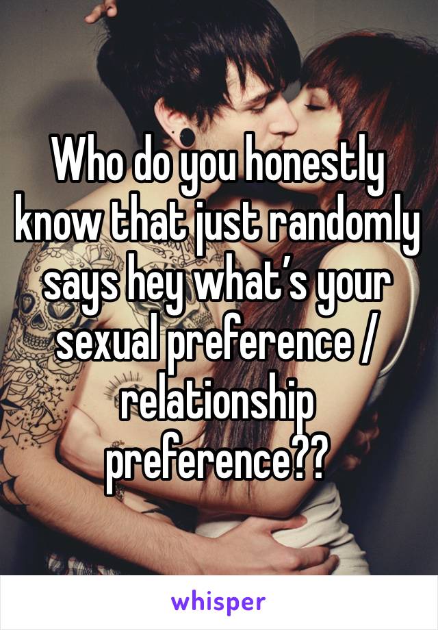 Who do you honestly know that just randomly says hey what’s your sexual preference / relationship preference??