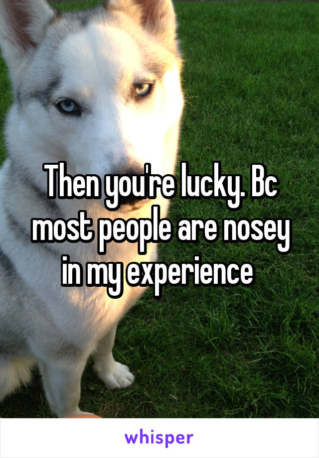 Then you're lucky. Bc most people are nosey in my experience 