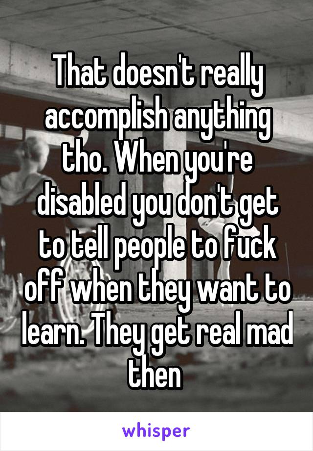 That doesn't really accomplish anything tho. When you're disabled you don't get to tell people to fuck off when they want to learn. They get real mad then 