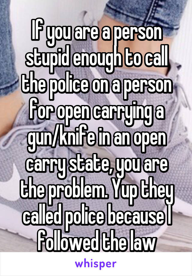 If you are a person stupid enough to call the police on a person for open carrying a gun/knife in an open carry state, you are the problem. Yup they called police because I followed the law