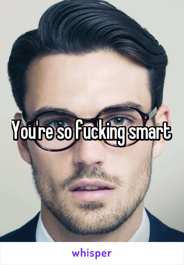 You're so fucking smart 