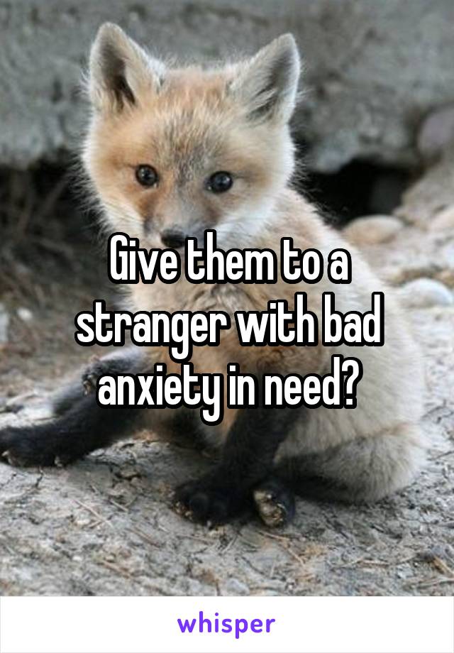 Give them to a stranger with bad anxiety in need?