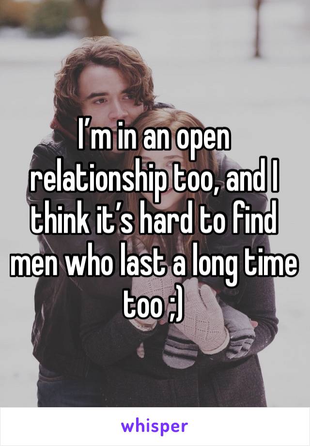 I’m in an open relationship too, and I think it’s hard to find men who last a long time too ;) 