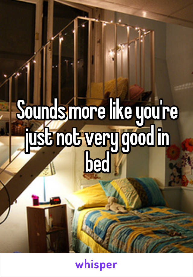 Sounds more like you're just not very good in bed