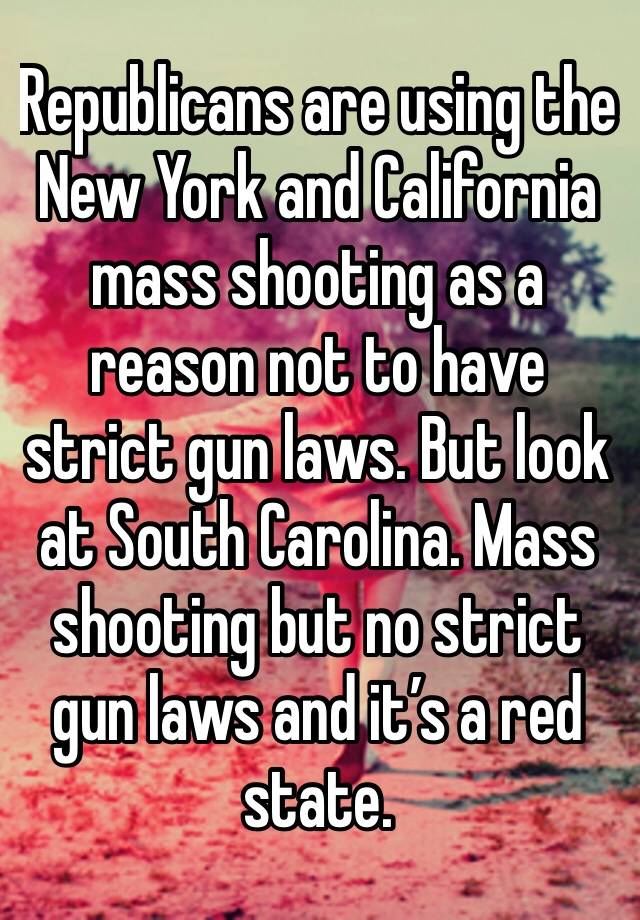 Republicans are using the New York and California mass shooting as a reason not to have strict gun laws. But look at South Carolina. Mass shooting but no strict gun laws and it’s a red state. 