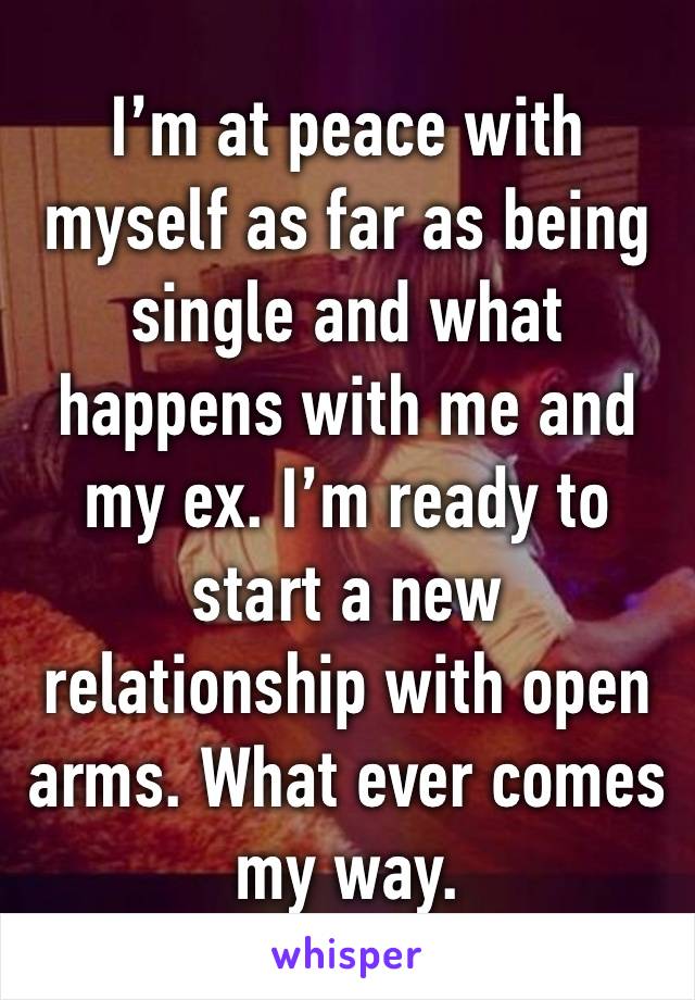 I’m at peace with myself as far as being single and what happens with me and my ex. I’m ready to start a new relationship with open arms. What ever comes my way.