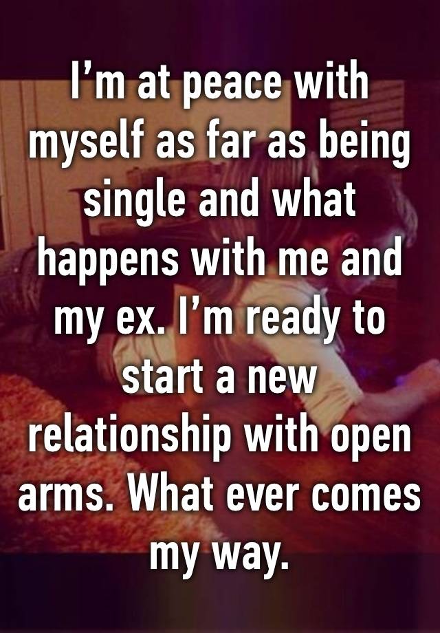 I’m at peace with myself as far as being single and what happens with me and my ex. I’m ready to start a new relationship with open arms. What ever comes my way.