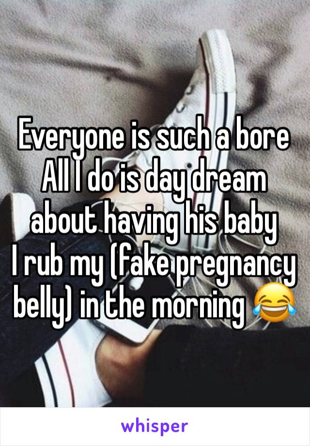 Everyone is such a bore
All I do is day dream about having his baby 
I rub my (fake pregnancy belly) in the morning 😂