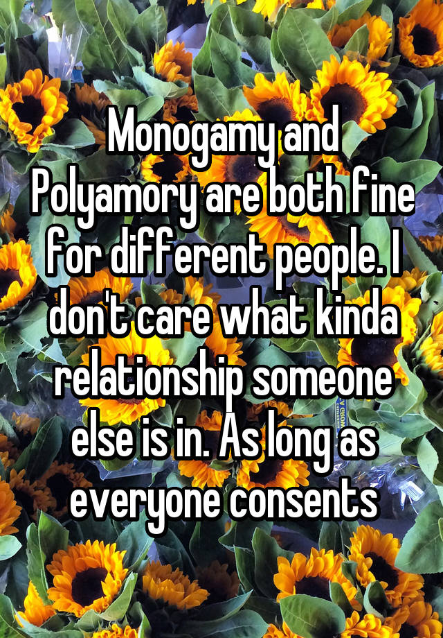 Monogamy and Polyamory are both fine for different people. I don't care what kinda relationship someone else is in. As long as everyone consents