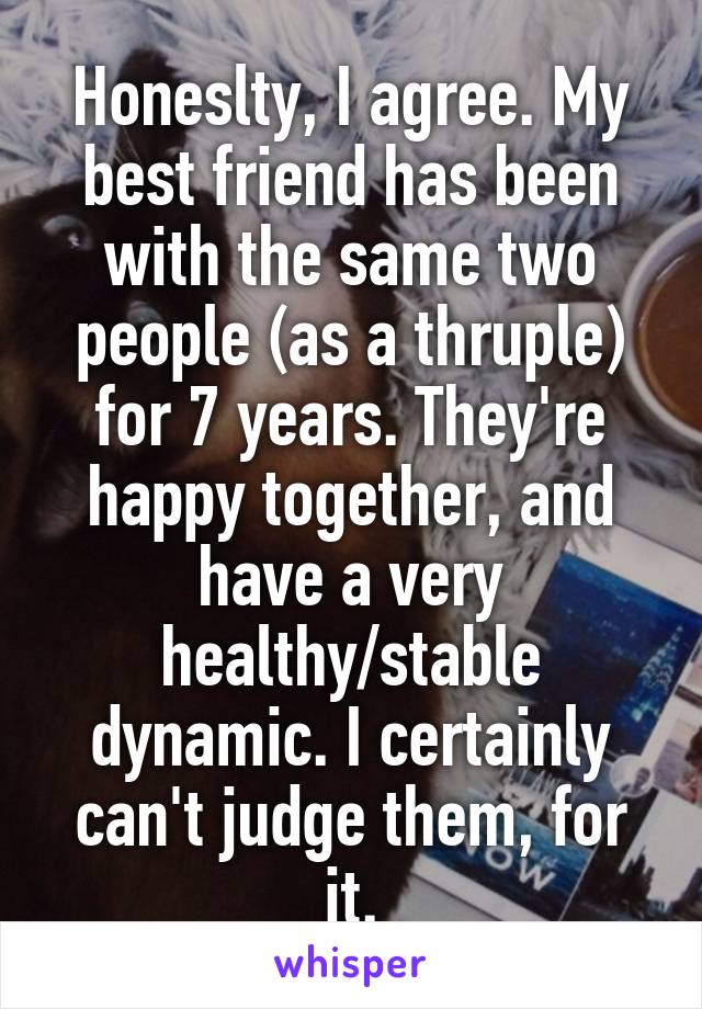 Honeslty, I agree. My best friend has been with the same two people (as a thruple) for 7 years. They're happy together, and have a very healthy/stable dynamic. I certainly can't judge them, for it.