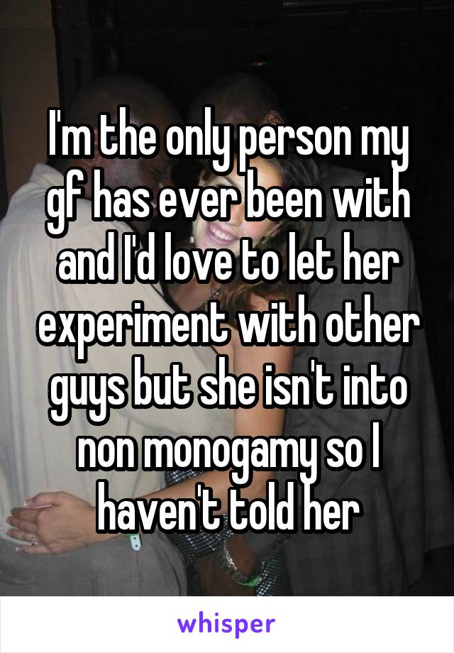 I'm the only person my gf has ever been with and I'd love to let her experiment with other guys but she isn't into non monogamy so I haven't told her