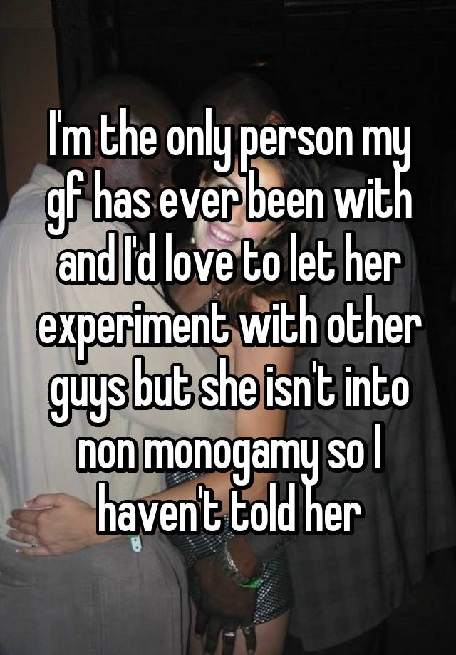 I'm the only person my gf has ever been with and I'd love to let her experiment with other guys but she isn't into non monogamy so I haven't told her