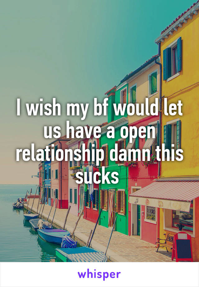 I wish my bf would let us have a open relationship damn this sucks 