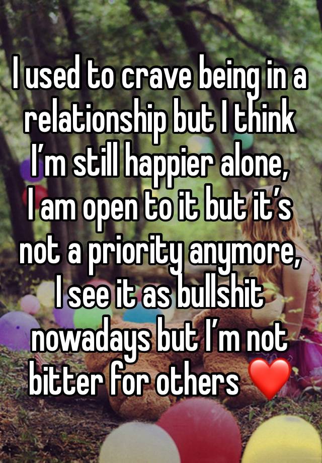 I used to crave being in a relationship but I think I’m still happier alone,
I am open to it but it’s not a priority anymore,
I see it as bullshit nowadays but I’m not bitter for others ❤️