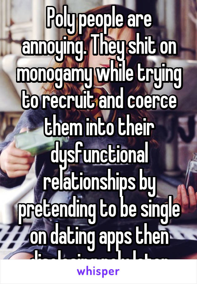 Poly people are annoying. They shit on monogamy while trying to recruit and coerce them into their dysfunctional relationships by pretending to be single on dating apps then disclosing poly later