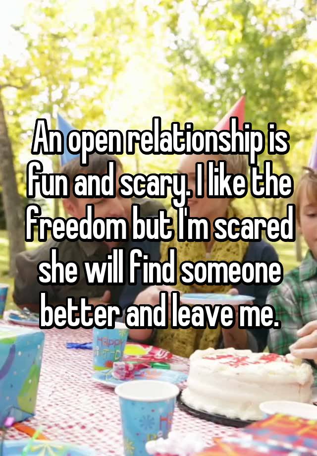 An open relationship is fun and scary. I like the freedom but I'm scared she will find someone better and leave me.