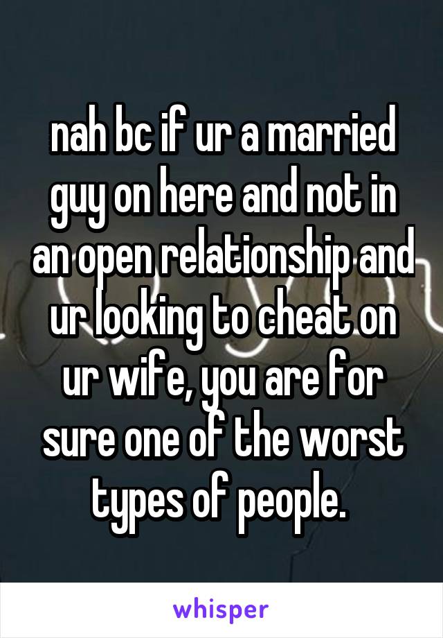 nah bc if ur a married guy on here and not in an open relationship and ur looking to cheat on ur wife, you are for sure one of the worst types of people. 