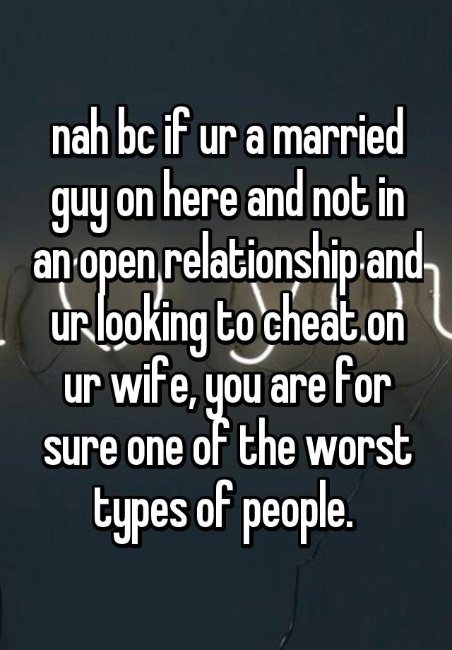 nah bc if ur a married guy on here and not in an open relationship and ur looking to cheat on ur wife, you are for sure one of the worst types of people. 