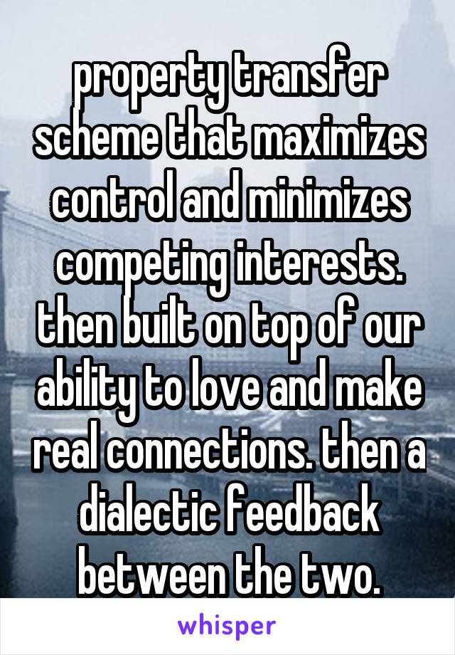 property transfer scheme that maximizes control and minimizes competing interests. then built on top of our ability to love and make real connections. then a dialectic feedback between the two.