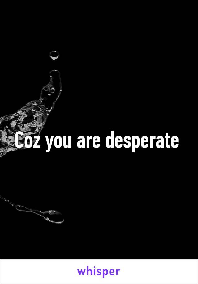 Coz you are desperate 