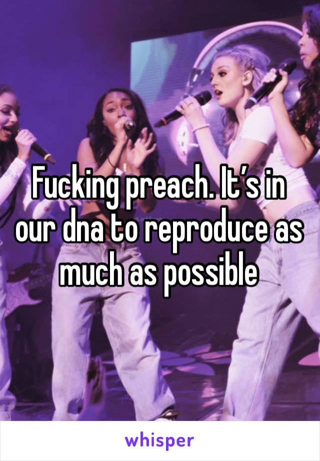 Fucking preach. It’s in our dna to reproduce as much as possible