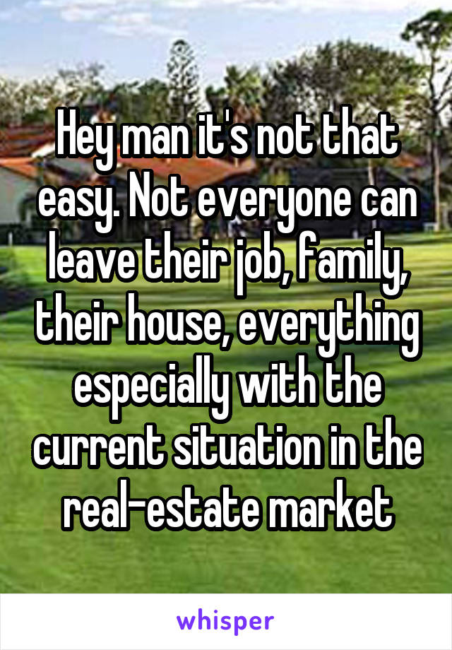Hey man it's not that easy. Not everyone can leave their job, family, their house, everything especially with the current situation in the real-estate market