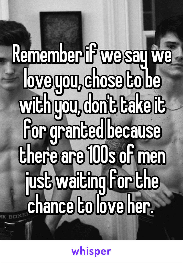  Remember if we say we love you, chose to be with you, don't take it for granted because there are 100s of men just waiting for the chance to love her. 