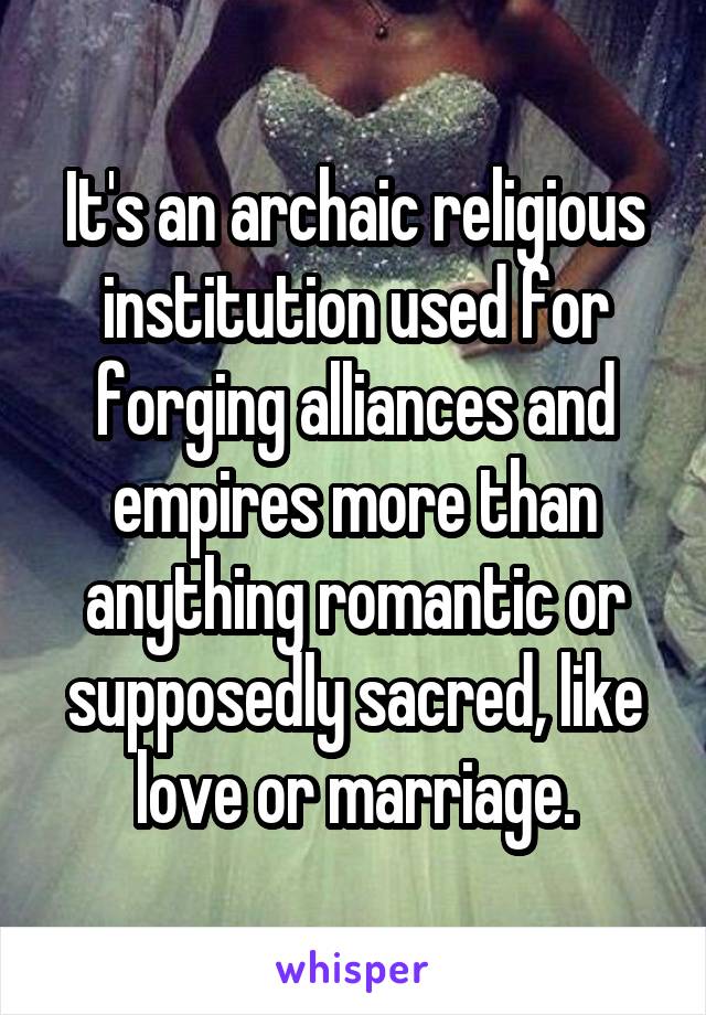 It's an archaic religious institution used for forging alliances and empires more than anything romantic or supposedly sacred, like love or marriage.