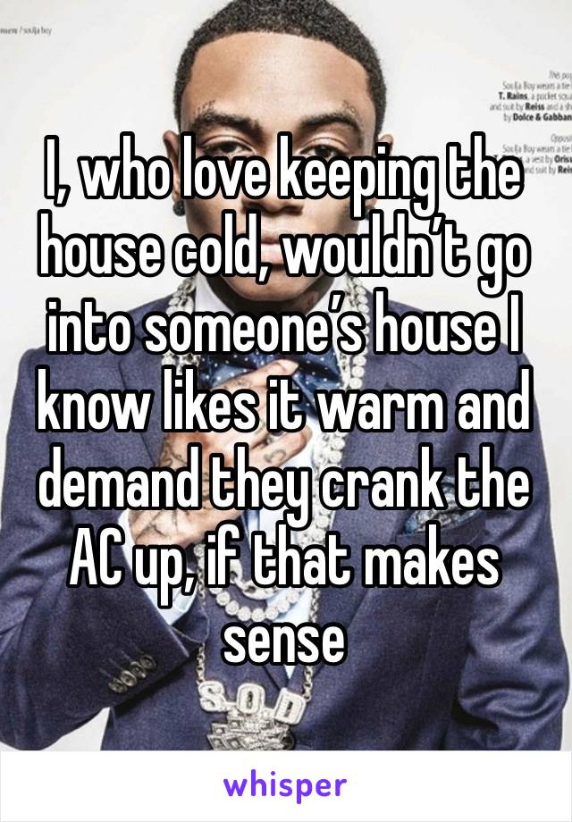 I, who love keeping the house cold, wouldn’t go into someone’s house I know likes it warm and demand they crank the AC up, if that makes sense