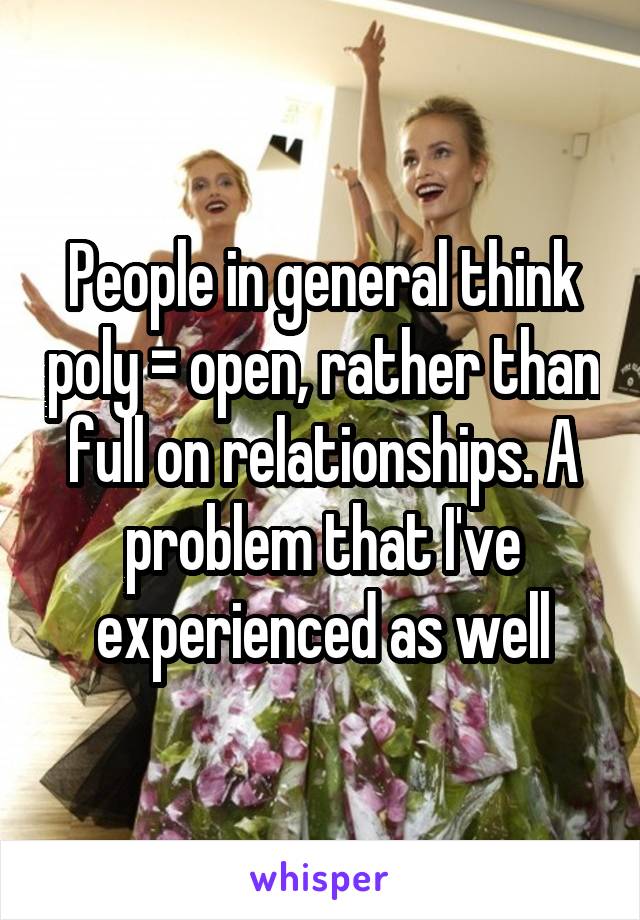 People in general think poly = open, rather than full on relationships. A problem that I've experienced as well