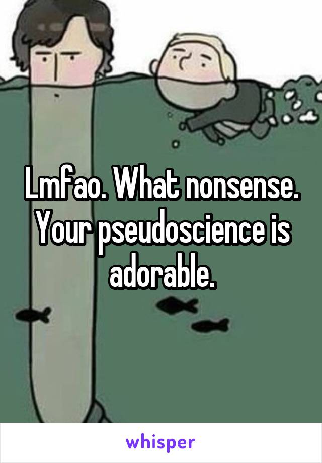 Lmfao. What nonsense. Your pseudoscience is adorable.