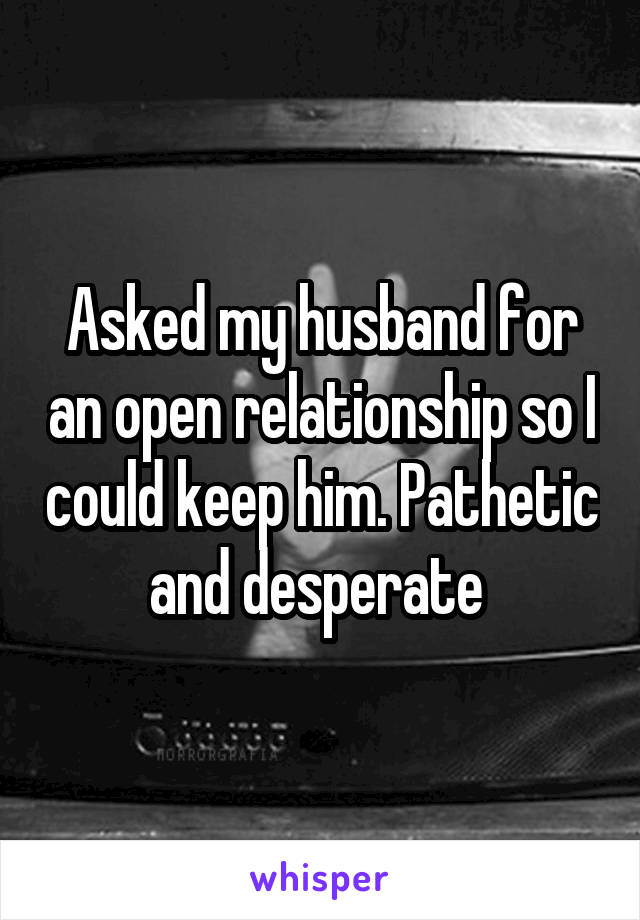 Asked my husband for an open relationship so I could keep him. Pathetic and desperate 