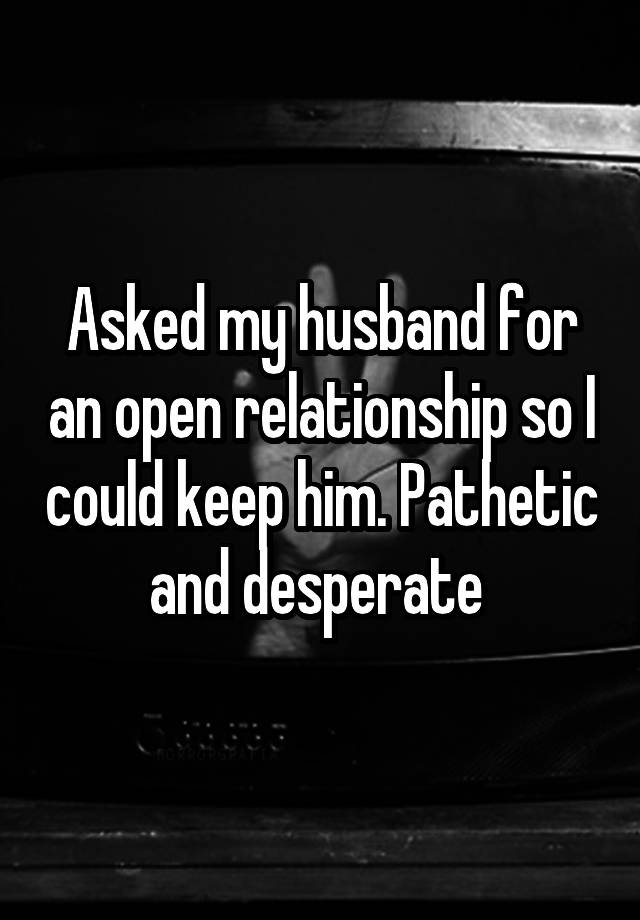 Asked my husband for an open relationship so I could keep him. Pathetic and desperate 