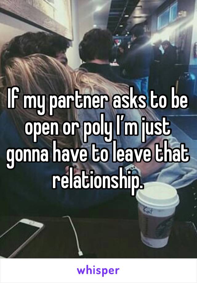 If my partner asks to be open or poly I’m just gonna have to leave that relationship.