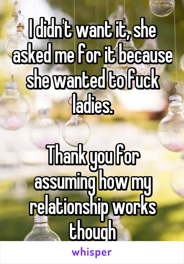 I didn't want it, she asked me for it because she wanted to fuck ladies.

Thank you for assuming how my relationship works though