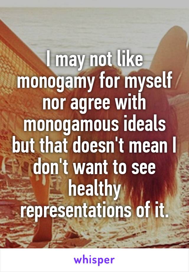 I may not like monogamy for myself nor agree with monogamous ideals but that doesn't mean I don't want to see healthy representations of it.