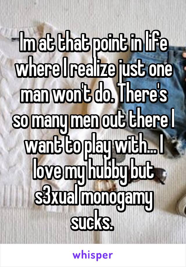 Im at that point in life where I realize just one man won't do. There's so many men out there I want to play with... I love my hubby but s3xual monogamy sucks. 