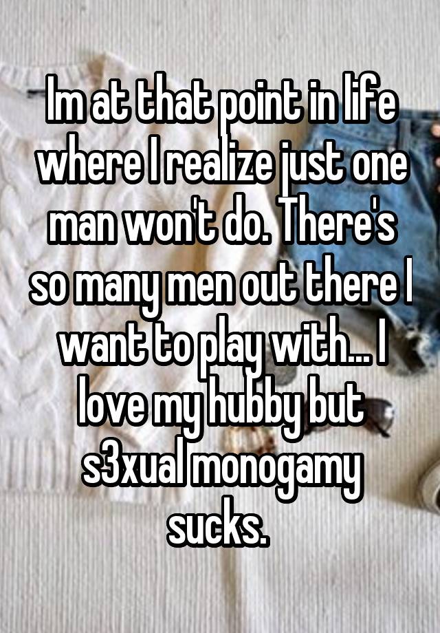 Im at that point in life where I realize just one man won't do. There's so many men out there I want to play with... I love my hubby but s3xual monogamy sucks. 