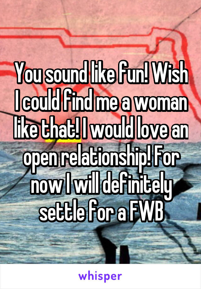 You sound like fun! Wish I could find me a woman like that! I would love an open relationship! For now I will definitely settle for a FWB